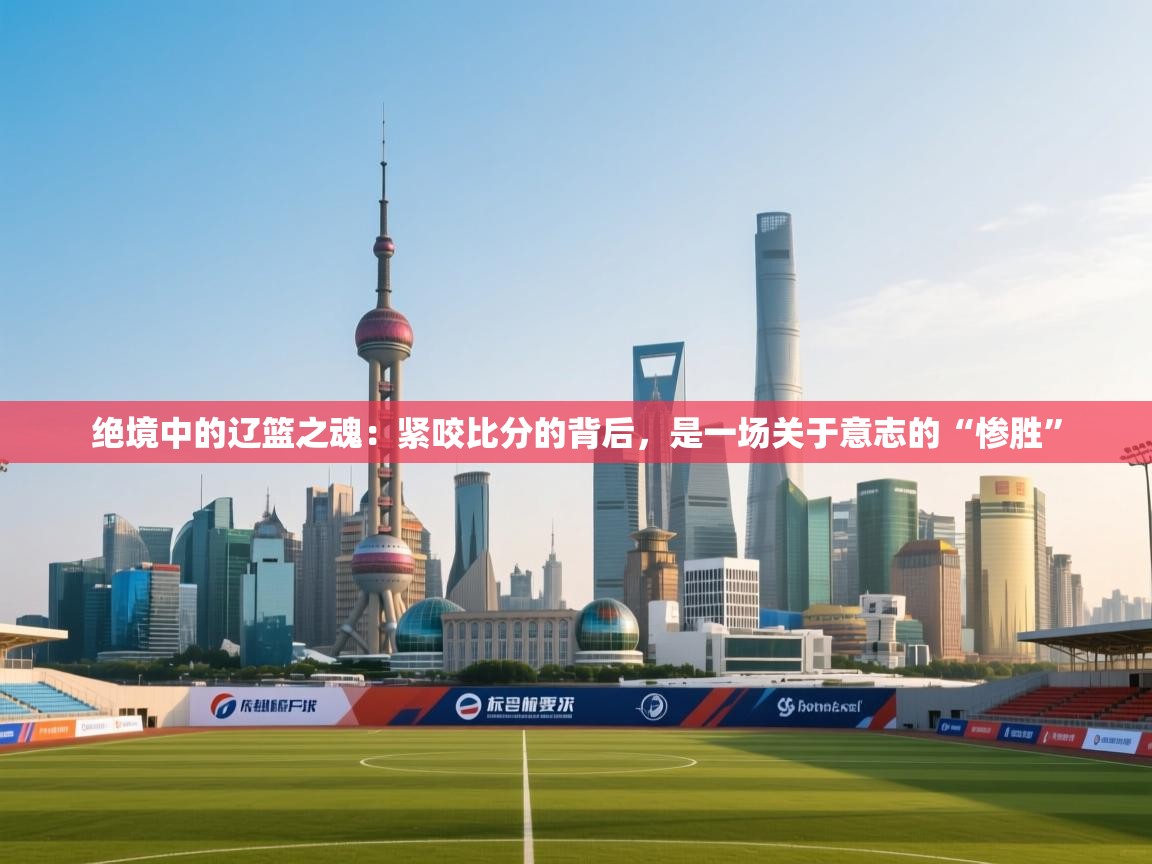 绝境中的辽篮之魂：紧咬比分的背后，是一场关于意志的“惨胜”